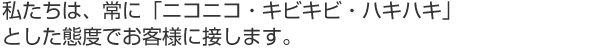 私たちは、常に「ニコニコ・キビキビ・ハキハキ」とした態度でお客様に接します。
